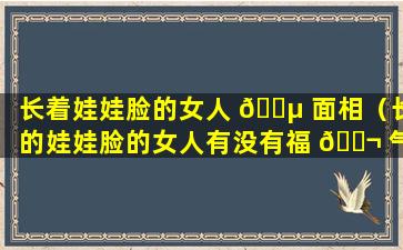 长着娃娃脸的女人 🐵 面相（长的娃娃脸的女人有没有福 🐬 气）